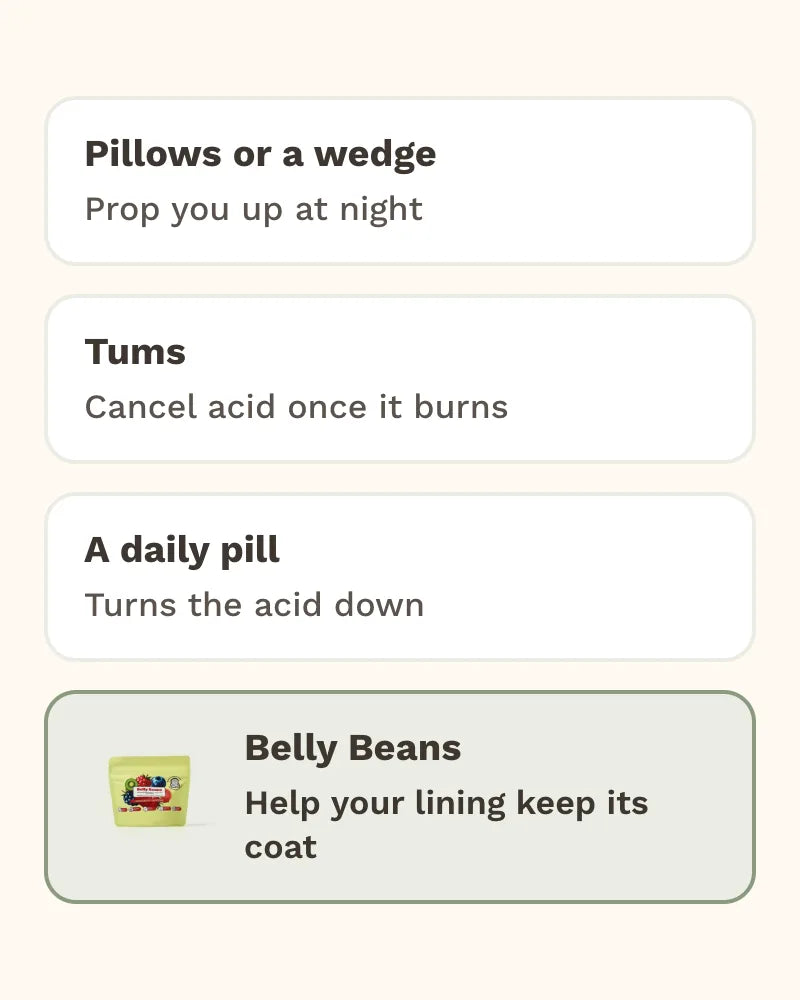 Pillows or a wedge: Prop you up at night. Tums: Cancel acid once it burns. A daily pill: Turns the acid down. Belly Beans: Help your lining keep its coat